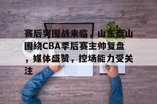 开云电竞入口-赛后突围战来临，山东泰山围绕CBA季后赛主帅复盘，媒体盛赞，控场能力受关注的简单介绍