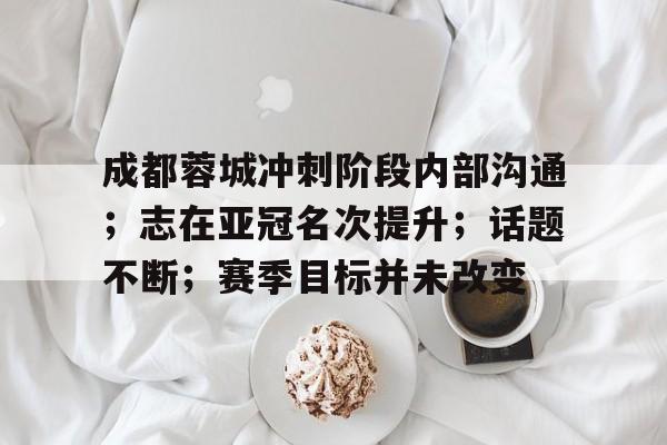 英雄联盟赔率-成都蓉城冲刺阶段内部沟通；志在亚冠名次提升；话题不断；赛季目标并未改变的简单介绍